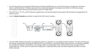 • Use the Equivalent Consumption Minimization Strategy (ECMS) block to control the energy management of hybrid
electric vehicles (HEVs). The block optimizes the torque split between the engine and motor to minimize energy
consumption while maintaining the battery state of charge (SOC).
• The HEV P0, P1, P2, P3, and P4 reference applications use the Equivalent Consumption Minimization Strategy block for
hybrid control.
• Use the Motor location parameter to specify the HEV motor location.
• Use the ECMS method parameter to implement either an adaptive or non-adaptive ECMS method. The HEV architectuers
are charge-substaining, meaning the battery SOC must remain in a specified range because there is no plugin capability
to recharge the battery. The battery is an energy buffer, and all energy comes from the fuel if the change in SOC is
minimized over a drive cycle.To sustain the charge over a specified drive cycle, the block implements either of these
ECMS methods
 