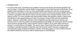 • INTRODUCTION
• In recent some years, Greenhouse gas problem increases day by day and also the gasoline fuel
rate increases. In daily life routine, public transportation is very important but the fuel rate, some
people avoid using bikes or cars. So, many automobile manufacturer and new companies put
their effort to convert the conventional vehicle into electric vehicle that provide reliable solution.
A vehicle is propelled with electric motors and draw power from onboard electric source is an
electric vehicle. It is more durable and mechanically simpler than gasoline vehicle. It gives more
fuel efficiency than gasoline because it does not produce emission like Internal combustion
engine. However, automobile industry is not completely moving towards pure electric cars
because there is inherent problem of existing batteries technology. For storing the electric energy,
most common storage device used in Electric vehicle is battery. It can store large amount of
energy in a small volume and weight. The recent report shows that there were more vehicle
running on a gasoline product in past few years but now the report has been changed with
increasing the usage of Hybrid and Electric vehicle. Presently people are more inclined towards
the Hybrid vehicle but the future will be totally based on electrification.
 