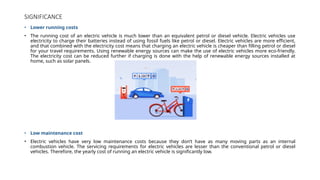 SIGNIFICANCE
• Lower running costs
• The running cost of an electric vehicle is much lower than an equivalent petrol or diesel vehicle. Electric vehicles use
electricity to charge their batteries instead of using fossil fuels like petrol or diesel. Electric vehicles are more efficient,
and that combined with the electricity cost means that charging an electric vehicle is cheaper than filling petrol or diesel
for your travel requirements. Using renewable energy sources can make the use of electric vehicles more eco-friendly.
The electricity cost can be reduced further if charging is done with the help of renewable energy sources installed at
home, such as solar panels.
• Low maintenance cost
• Electric vehicles have very low maintenance costs because they don’t have as many moving parts as an internal
combustion vehicle. The servicing requirements for electric vehicles are lesser than the conventional petrol or diesel
vehicles. Therefore, the yearly cost of running an electric vehicle is significantly low.
 