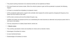 • The present working mechanism of an electrical vehicle can be explained as follows.
• EVs have forward and reverse modes. When the vehicle is placed in gear and the accelerator is pressed, the following
happen:
• (i) Power is converted from dc(battery) to ac(electric motor).
• (ii)The accelerator pedal sends a signal to the controller which adjusts the vehicle speed by changing the frequency of ac
power from the invertor to the motor.
• (iii)The motor connects and turns the wheels through a cog.
• (iv)When the brakes are pressed and the car is decelerating the motor becomes an alternator and produces power which is
sent back to the battery.
• The key components of a battery based electric vehicle are:
• 1. Electric motor:
• The currently used electric motors are brushless dc motors and ac induction motors.
• Advantages of brushless dc motors:
• (i) Less mechanical losses.
• Disadvantages of brushless dc motors:
 