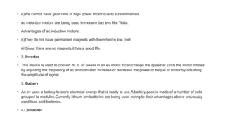 • (i)We cannot have gear ratio of high power motor due to size limitations.
• ac induction motors are being used in modern day evs like Tesla.
• Advantages of ac induction motors:
• (i)They do not have permanent magnets with them,hence low cost.
• (ii)Since there are no magnets,it has a good life.
• 2. Invertor
• This device is used to convert dc to ac power in an ev motor.It can change the speed at Erich the motor rotates
by adjusting the frequency of ac and can also increase or decrease the power or torque of motor by adjusting
the amplitude of signal.
• 3. Battery
• An ev uses a battery to store electrical energy that is ready to use.A battery pack is made of a number of cells
grouped to modules.Currently lithium ion batteries are being used owing to their advantages above previously
used lead acid batteries.
• 4.Controller
 