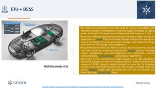 EVs	+	BESS	
Gensol Group
Electricity storage + EVs
•EVs which are connected to the grid could be used in conjunction with
electricity storage in emergencies or extreme supply shortages, to supply
power to the grid. This application is known as vehicle-to-grid or V to G.
•Then EVs proliferate significantly, purchase of energy at night, during off-
peak times, to charge EVs may increase off-peak energy prices enough to
reduce the benefit for some grid-related storage uses, especially energy
time-shift and TOU energy cost management.
•The proliferation of PEVs and PHEVs could also lead to economies of scale
and lower prices for advanced batteries and battery systems, including
system management and grid integration (i.e., monitoring, control,
communications, interconnection, and computer algorithms).
•Alternative to the conventional GT&D response is to add distributed
electricity storage at or near EV charging stations. Doing so reduces the
amount of GT&D capacity needed on-peak to serve the EV charging-
portion of the total peak demand. And, the storage is charged using low
priced, off-peak energy when generation fuel use and air emissions are
lowest (on a per kilowatt-hour basis).
http://energystorage.org/energy-storage/technology-applications/electricity-storage-and-plug-vehicles
 