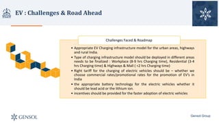 EV	:	Challenges	&	Road	Ahead
Gensol Group
• Appropriate EV Charging infrastructure model for the urban areas, highways
and rural India.
• Type of charging infrastructure model should be deployed in different areas
needs to be finalized : Workplace (8-9 hrs Charging time), Residential (3-4
hrs Charging time) & Highways & Mall ( <2 hrs Charging time)
• Right tariff for the charging of electric vehicles should be – whether we
choose commercial rates/promotional rates for the promotion of EV’s in
India
• the appropriate battery technology for the electric vehicles whether it
should be lead acid or the lithium ion.
• incentives should be provided for the faster adoption of electric vehicles
Challenges	Faced	&	Roadmap
 