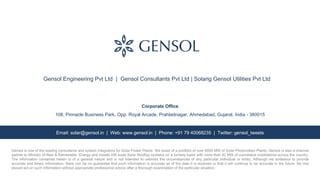 Gensol is one of the leading consultants and system integrators for Solar Power Plants. We boast of a portfolio of over 6000 MW of Solar Photovoltaic Plants. Gensol is also a channel
partner to Ministry of New & Renewable Energy and installs kW scale Solar Rooftop systems on a turnkey basis with more than 42 MW of cumulative installations across the country.
The information contained herein is of a general nature and is not intended to address the circumstances of any particular individual or entity. Although we endeavor to provide
accurate and timely information, there can be no guarantee that such information is accurate as of the date it is received or that it will continue to be accurate in the future. No one
should act on such information without appropriate professional advice after a thorough examination of the particular situation.
Email: solar@gensol.in | Web: www.gensol.in | Phone: +91 79 40068235 | Twitter: gensol_tweets
Gensol Engineering Pvt Ltd | Gensol Consultants Pvt Ltd | Solarig Gensol Utilities Pvt Ltd
Corporate Office
108, Pinnacle Business Park, Opp. Royal Arcade, Prahladnagar, Ahmedabad, Gujarat. India - 380015
 