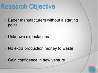 Research Objective

    Eager manufacturers without a starting
     point

    Unknown expectations

    No extra production money to waste

    Gain confidence in new venture
 