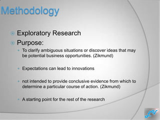 Methodology

  Exploratory Research
  Purpose:
      To clarify ambiguous situations or discover ideas that may
       be potential business opportunities. (Zikmund)

      Expectations can lead to innovations


      not intended to provide conclusive evidence from which to
       determine a particular course of action. (Zikmund)

      A starting point for the rest of the research
 