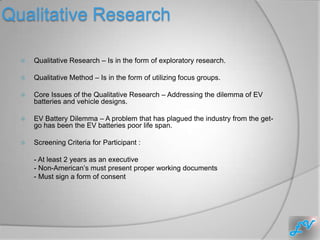 Qualitative Research

     Qualitative Research – Is in the form of exploratory research.

     Qualitative Method – Is in the form of utilizing focus groups.

     Core Issues of the Qualitative Research – Addressing the dilemma of EV
      batteries and vehicle designs.

     EV Battery Dilemma – A problem that has plagued the industry from the get-
      go has been the EV batteries poor life span.

     Screening Criteria for Participant :

      - At least 2 years as an executive
      - Non-American’s must present proper working documents
      - Must sign a form of consent
 