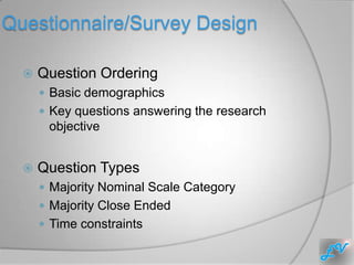 Questionnaire/Survey Design

     Question Ordering
       Basic demographics
       Key questions answering the research
       objective


     Question Types
       Majority Nominal Scale Category
       Majority Close Ended
       Time constraints
 
