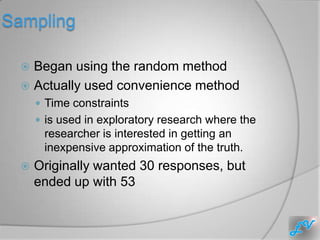 Sampling

   Began using the random method
   Actually used convenience method
       Time constraints
       is used in exploratory research where the
       researcher is interested in getting an
       inexpensive approximation of the truth.
     Originally wanted 30 responses, but
      ended up with 53
 