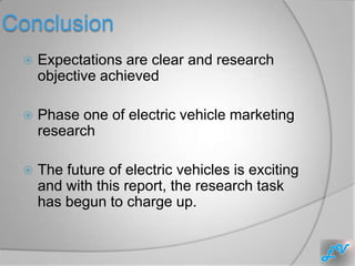 Conclusion
    Expectations are clear and research
     objective achieved

    Phase one of electric vehicle marketing
     research

    The future of electric vehicles is exciting
     and with this report, the research task
     has begun to charge up.
 