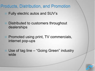 Products, Distribution, and Promotion
     Fully electric autos and SUV’s

     Distributed to customers throughout
      dealerships

     Promoted using print, TV commercials,
      internet pop-ups

     Use of tag line – “Going Green” industry
      wide
 