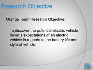 Research Objective

 Orange Team Research Objective:

   To discover the potential electric vehicle
   buyer’s expectations of an electric
   vehicle in regards to the battery life and
   style of vehicle.
 