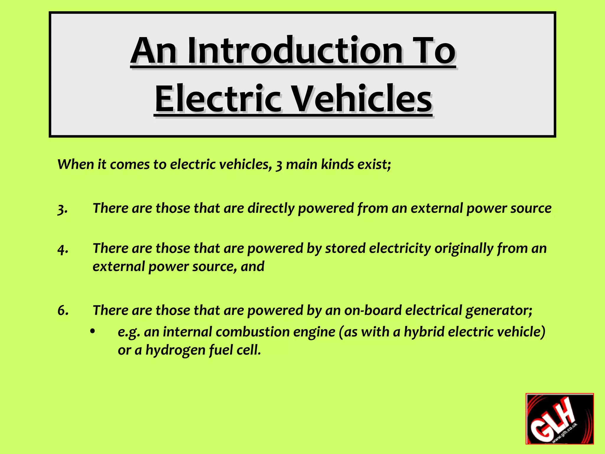 An Introduction To
            Electric Vehicles
When it comes to electric vehicles, 3 main kinds exist;

3.   There are those that are directly powered from an external power source

4.   There are those that are powered by stored electricity originally from an
     external power source, and

6.    There are those that are powered by an on-board electrical generator;
     • e.g. an internal combustion engine (as with a hybrid electric vehicle)
         or a hydrogen fuel cell.
 