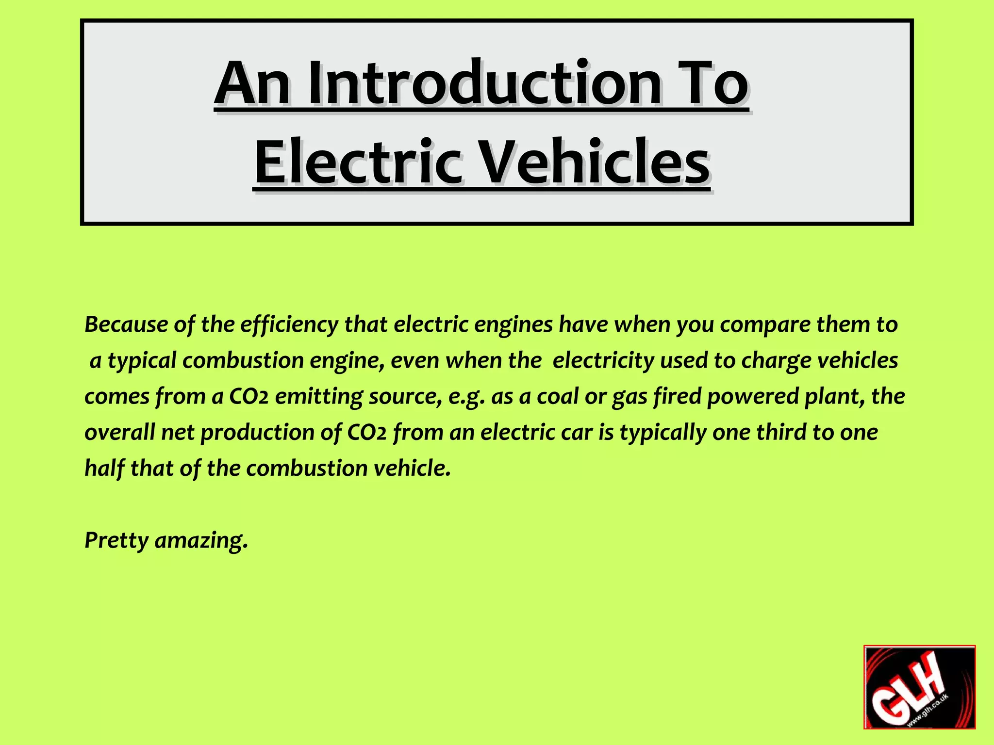 An Introduction To
             Electric Vehicles

Because of the efficiency that electric engines have when you compare them to
 a typical combustion engine, even when the electricity used to charge vehicles
comes from a CO2 emitting source, e.g. as a coal or gas fired powered plant, the
overall net production of CO2 from an electric car is typically one third to one
half that of the combustion vehicle.

Pretty amazing.
 