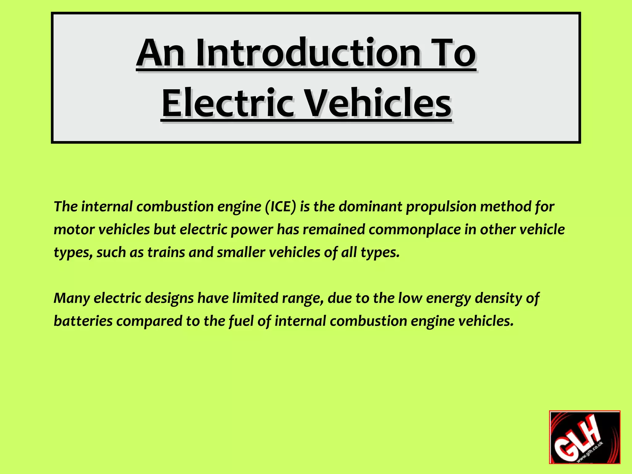 An Introduction To
             Electric Vehicles

The internal combustion engine (ICE) is the dominant propulsion method for
motor vehicles but electric power has remained commonplace in other vehicle
types, such as trains and smaller vehicles of all types.

Many electric designs have limited range, due to the low energy density of
batteries compared to the fuel of internal combustion engine vehicles.
 
