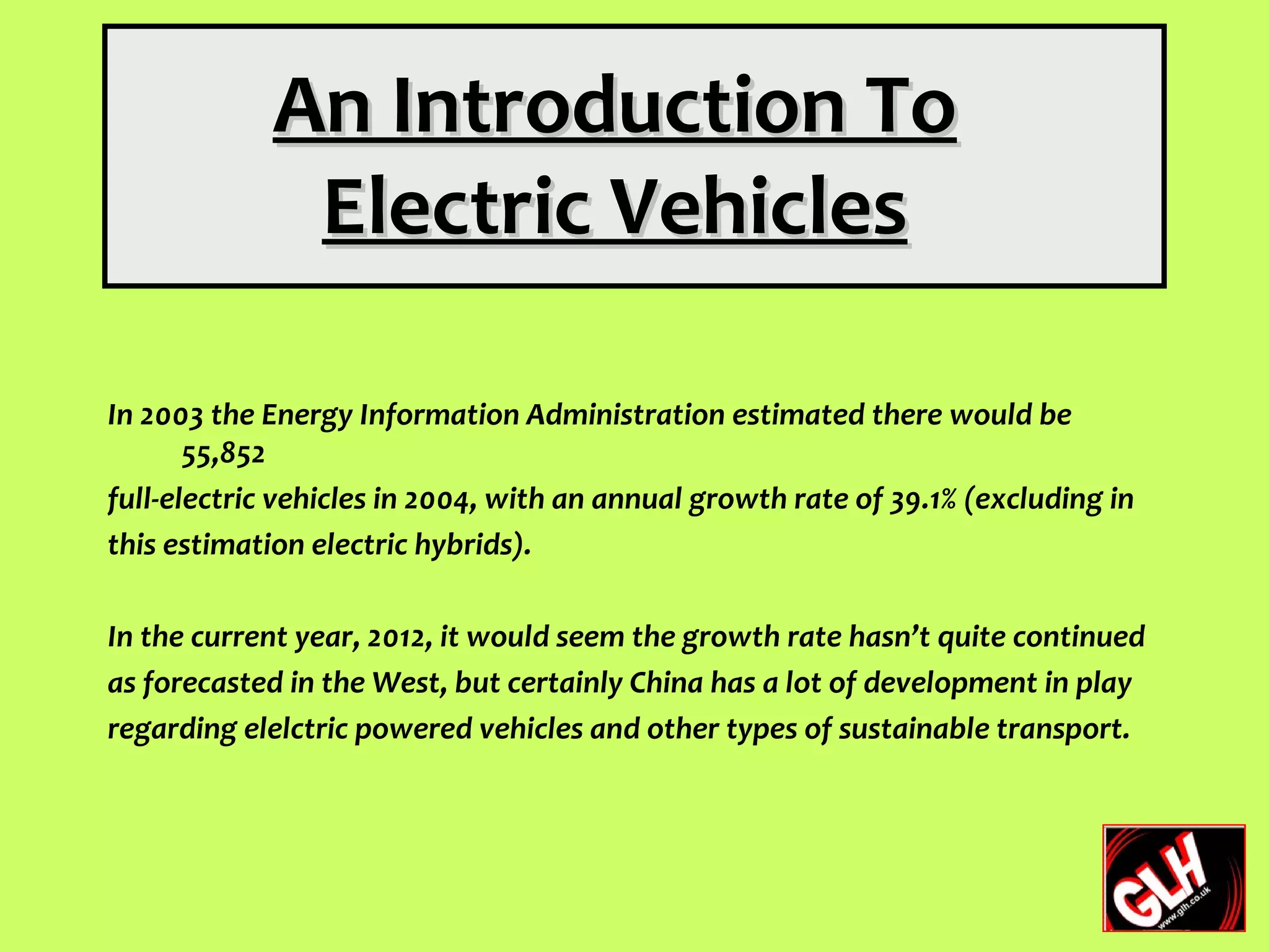 An Introduction To
              Electric Vehicles

In 2003 the Energy Information Administration estimated there would be
       55,852
full-electric vehicles in 2004, with an annual growth rate of 39.1% (excluding in
this estimation electric hybrids).

In the current year, 2012, it would seem the growth rate hasn’t quite continued
as forecasted in the West, but certainly China has a lot of development in play
regarding elelctric powered vehicles and other types of sustainable transport.
 