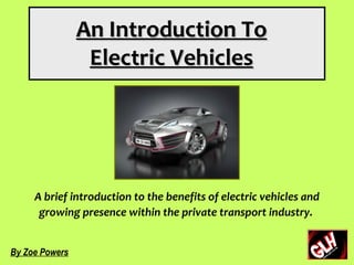 An Introduction To
                 Electric Vehicles




     A brief introduction to the benefits of electric vehicles and
      growing presence within the private transport industry.


By Zoe Powers
 