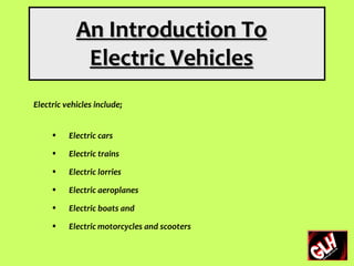 An Introduction To
             Electric Vehicles
Electric vehicles include;


     •    Electric cars
     •    Electric trains
     •    Electric lorries
     •    Electric aeroplanes
     •    Electric boats and
     •    Electric motorcycles and scooters
 