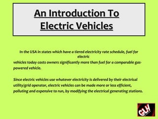 An Introduction To
             Electric Vehicles

   In the USA in states which have a tiered electricity rate schedule, fuel for
                                        electric
vehicles today costs owners significantly more than fuel for a comparable gas-
powered vehicle.

Since electric vehicles use whatever electricity is delivered by their electrical
utility/grid operator, electric vehicles can be made more or less efficient,
polluting and expensive to run, by modifying the electrical generating stations.
 