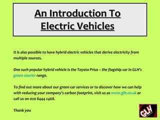 An Introduction To
              Electric Vehicles

It is also possible to have hybrid electric vehicles that derive electricity from
multiple sources.

One such popular hybrid vehicle is the Toyota Prius – the flagship car in GLH’s
green courier range.

To find out more about our green car services or to discover how we can help
with reducing your company’s carbon footprint, visit us as www.glh.co.uk or
call us on 020 8444 2468.

Thank you
 
