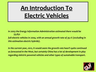 An Introduction To
              Electric Vehicles

In 2003 the Energy Information Administration estimated there would be
       55,852
full-electric vehicles in 2004, with an annual growth rate of 39.1% (excluding in
this estimation electric hybrids).

In the current year, 2012, it would seem the growth rate hasn’t quite continued
as forecasted in the West, but certainly China has a lot of development in play
regarding elelctric powered vehicles and other types of sustainable transport.
 