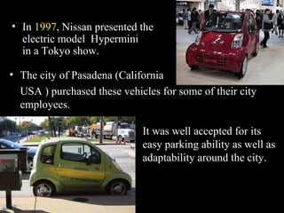 In  1997 , Nissan presented the electric model  Hypermini  in a Tokyo show. The city of Pasadena (California  USA ) purchased these vehicles for some of their city employees. It was well accepted for its easy parking ability as well as adaptability around the city. 