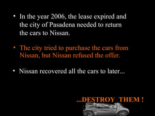 The city tried to purchase the cars from Nissan, but Nissan refused the offer. ...DESTROY  THEM ! In the year 2006, the lease expired and the city of Pasadena needed to return the cars to Nissan. Nissan recovered all the cars to later... 