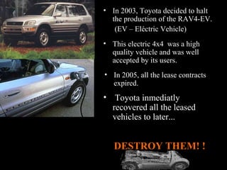 In 2005, all the lease contracts expired. This electric 4x4  was a high quality vehicle and was well accepted by its users.  Toyota inmediatly recovered all the leased vehicles to later... In 2003, Toyota decided to halt the production of the RAV4-EV. (EV – Eléctric Vehicle)   DESTROY THEM! !  