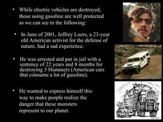 He was arrested and put in jail with a sentence of 22 years and 8 months for destroying 3 Hummers (American cars that consume a lot of gasoline). While electric vehicles are destroyed, those using gasoline are well protected as we can see in the following: In June of 2001, Jeffrey Luers, a 23-year old American activist for the defense of nature, had a sad experience. He wanted to espress himself this way to make people realize the danger that these monsters represent to our planet. 