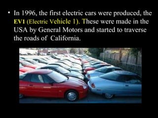 In 1996, the first electric cars were produced, the  EV1  (Electric V ehicle 1). T hese were made in the USA by General Motors and started to traverse the roads of  California. 