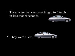 These were fast cars, reaching 0 to 65mph in less than 9 seconds! They were silent ! 