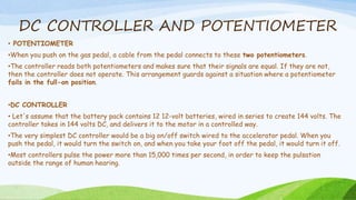 DC CONTROLLER AND POTENTIOMETER
• POTENTIOMETER
•When you push on the gas pedal, a cable from the pedal connects to these two potentiometers.
•The controller reads both potentiometers and makes sure that their signals are equal. If they are not,
then the controller does not operate. This arrangement guards against a situation where a potentiometer
fails in the full-on position.
•DC CONTROLLER
• Let's assume that the battery pack contains 12 12-volt batteries, wired in series to create 144 volts. The
controller takes in 144 volts DC, and delivers it to the motor in a controlled way.
•The very simplest DC controller would be a big on/off switch wired to the accelerator pedal. When you
push the pedal, it would turn the switch on, and when you take your foot off the pedal, it would turn it off.
•Most controllers pulse the power more than 15,000 times per second, in order to keep the pulsation
outside the range of human hearing.
 