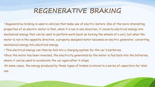REGENERATIVE BRAKING
• Regenerative braking is used in vehicles that make use of electric motors. One of the more interesting
properties of an electric motor is that, when it's run in one direction, it converts electrical energy into
mechanical energy that can be used to perform work (such as turning the wheels of a car), but when the
motor is run in the opposite direction, a properly designed motor becomes an electric generator, converting
mechanical energy into electrical energy.
• This electrical energy can then be fed into a charging system for the car's batteries.
•Once the motor has been reversed, the electricity generated by the motor is fed back into the batteries,
where it can be used to accelerate the car again after it stops.
•In some cases, the energy produced by these types of brakes is stored in a series of capacitors for later
use.
 