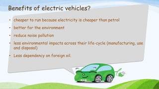 Benefits of electric vehicles?
• cheaper to run because electricity is cheaper than petrol
• better for the environment
• reduce noise pollution
• less environmental impacts across their life-cycle (manufacturing, use
and disposal)
• Less dependency on foreign oil.
 