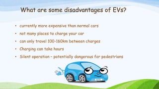What are some disadvantages of EVs?
• currently more expensive than normal cars
• not many places to charge your car
• can only travel 100-160km between charges
• Charging can take hours
• Silent operation – potentially dangerous for pedestrians
 