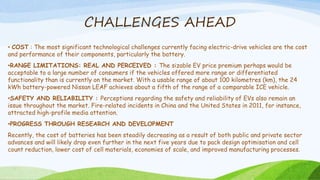 CHALLENGES AHEAD
• COST : The most significant technological challenges currently facing electric-drive vehicles are the cost
and performance of their components, particularly the battery.
•RANGE LIMITATIONS: REAL AND PERCEIVED : The sizable EV price premium perhaps would be
acceptable to a large number of consumers if the vehicles offered more range or differentiated
functionality than is currently on the market. With a usable range of about 100 kilometres (km), the 24
kWh battery-powered Nissan LEAF achieves about a fifth of the range of a comparable ICE vehicle.
•SAFETY AND RELIABILITY : Perceptions regarding the safety and reliability of EVs also remain an
issue throughout the market. Fire-related incidents in China and the United States in 2011, for instance,
attracted high-profile media attention.
•PROGRESS THROUGH RESEARCH AND DEVELOPMENT
Recently, the cost of batteries has been steadily decreasing as a result of both public and private sector
advances and will likely drop even further in the next five years due to pack design optimisation and cell
count reduction, lower cost of cell materials, economies of scale, and improved manufacturing processes.
 