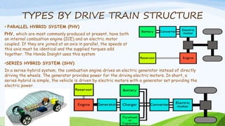 TYPES BY DRIVE TRAIN STRUCTURE
• PARALLEL HYBRID SYSTEM (PHV)
PHV, which are most commonly produced at present, have both
an internal combustion engine (ICE) and an electric motor
coupled. If they are joined at an axis in parallel, the speeds at
this axis must be identical and the supplied torques add
together. The Honda Insight uses this system
•SERIES HYBRID SYSTEM (SHV)
In a series-hybrid system, the combustion engine drives an electric generator instead of directly
driving the wheels. The generator provides power for the driving electric motors. In short, a
series-hybrid is simple, the vehicle is driven by electric motors with a generator set providing the
electric power.
 