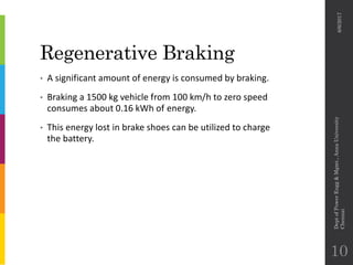 Regenerative Braking
• A significant amount of energy is consumed by braking.
• Braking a 1500 kg vehicle from 100 km/h to zero speed
consumes about 0.16 kWh of energy.
• This energy lost in brake shoes can be utilized to charge
the battery.
6/6/2017
DeptofPowerEngg&Mgmt.,AnnaUniversity
Chennai
10
 