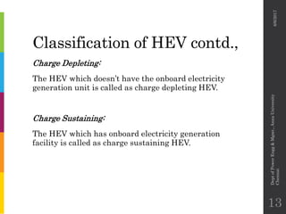 Classification of HEV contd.,
Charge Depleting:
The HEV which doesn’t have the onboard electricity
generation unit is called as charge depleting HEV.
Charge Sustaining:
The HEV which has onboard electricity generation
facility is called as charge sustaining HEV.
6/6/2017
DeptofPowerEngg&Mgmt.,AnnaUniversity
Chennai
13
 