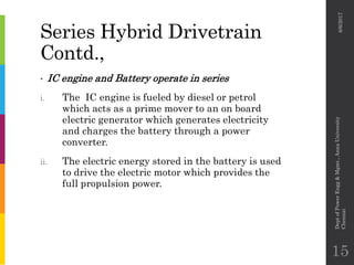 Series Hybrid Drivetrain
Contd.,
• IC engine and Battery operate in series
i. The IC engine is fueled by diesel or petrol
which acts as a prime mover to an on board
electric generator which generates electricity
and charges the battery through a power
converter.
ii. The electric energy stored in the battery is used
to drive the electric motor which provides the
full propulsion power.
6/6/2017
DeptofPowerEngg&Mgmt.,AnnaUniversity
Chennai
15
 