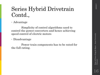 Series Hybrid Drivetrain
Contd.,
• Advantage
Simplicity of control algorithms used to
control the power converters and hence achieving
speed control of electric motors
• Disadvantage
Power train components has to be rated for
the full rating.
6/6/2017
DeptofPowerEngg&Mgmt.,AnnaUniversity
Chennai
16
 