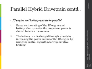 Parallel Hybrid Drivetrain contd.,
• IC engine and battery operate in parallel
i. Based on the rating of the IC engine and
battery, electric motor the propulsion power is
shared between the sources
ii. The battery can be charged through wheels by
increasing the power output of the IC engine by
using the control algorithm for regenerative
braking
6/6/2017
DeptofPowerEngg&Mgmt.,AnnaUniversity
Chennai
18
 