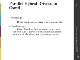 Parallel Hybrid Drivetrain
Contd.,
• Advantage
Reduction in size of drive train components
• Disadvantage
Power blending from two sources becomes
difficult and it requires additional mechanical
equipment like planetary gear arrangement.
6/6/2017
DeptofPowerEngg&Mgmt.,AnnaUniversity
Chennai
19
 