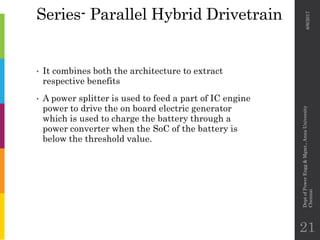 Series- Parallel Hybrid Drivetrain
• It combines both the architecture to extract
respective benefits
• A power splitter is used to feed a part of IC engine
power to drive the on board electric generator
which is used to charge the battery through a
power converter when the SoC of the battery is
below the threshold value.
6/6/2017
DeptofPowerEngg&Mgmt.,AnnaUniversity
Chennai
21
 