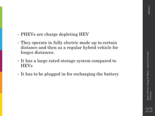 • PHEVs are charge depleting HEV
• They operate in fully electric mode up to certain
distance and then as a regular hybrid vehicle for
longer distances.
• It has a large rated storage system compared to
HEVs
• It has to be plugged in for recharging the battery
6/6/2017
DeptofPowerEngg&Mgmt.,AnnaUniversity
Chennai
22
 