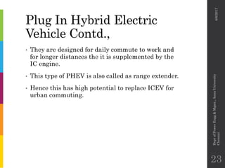 Plug In Hybrid Electric
Vehicle Contd.,
• They are designed for daily commute to work and
for longer distances the it is supplemented by the
IC engine.
• This type of PHEV is also called as range extender.
• Hence this has high potential to replace ICEV for
urban commuting.
6/6/2017
DeptofPowerEngg&Mgmt.,AnnaUniversity
Chennai
23
 