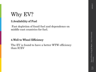 Why EV?
3.Availability of Fuel
Fast depletion of fossil fuel and dependence on
middle east countries for fuel.
4.Well to Wheel Efficiency
The EV is found to have a better WTW efficiency
than ICEV
6/6/2017
DeptofPowerEngg&Mgmt.,AnnaUniversity
Chennai
3
 