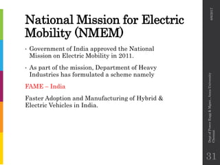 National Mission for Electric
Mobility (NMEM)
• Government of India approved the National
Mission on Electric Mobility in 2011.
• As part of the mission, Department of Heavy
Industries has formulated a scheme namely
FAME – India
Faster Adoption and Manufacturing of Hybrid &
Electric Vehicles in India.
6/6/2017
DeptofPowerEngg&Mgmt.,AnnaUniversity
Chennai
31
 