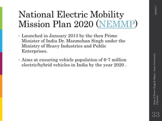 National Electric Mobility
Mission Plan 2020 (NEMMP)
• Launched in January 2013 by the then Prime
Minister of India Dr. Manmohan Singh under the
Ministry of Heavy Industries and Public
Enterprises.
• Aims at ensuring vehicle population of 6-7 million
electric/hybrid vehicles in India by the year 2020 .
6/6/2017
DeptofPowerEngg&Mgmt.,AnnaUniversity
Chennai
33
 