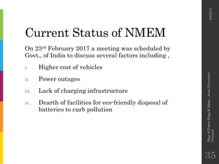 Current Status of NMEM
On 23rd February 2017 a meeting was scheduled by
Govt., of India to discuss several factors including ,
i. Higher cost of vehicles
ii. Power outages
iii. Lack of charging infrastructure
iv. Dearth of facilities for eco-friendly disposal of
batteries to curb pollution
6/6/2017
DeptofPowerEngg&Mgmt.,AnnaUniversity
Chennai
35
 